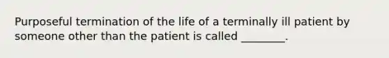 Purposeful termination of the life of a terminally ill patient by someone other than the patient is called ________.