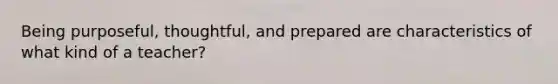 Being purposeful, thoughtful, and prepared are characteristics of what kind of a teacher?