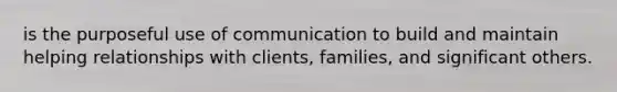 is the purposeful use of communication to build and maintain helping relationships with clients, families, and significant others.