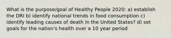 What is the purpose/goal of Healthy People 2020: a) establish the DRI b) identify national trends in food consumption c) identify leading causes of death in the United States? d) set goals for the nation's health over a 10 year period