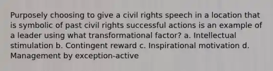 Purposely choosing to give a civil rights speech in a location that is symbolic of past civil rights successful actions is an example of a leader using what transformational factor? a. Intellectual stimulation b. Contingent reward c. Inspirational motivation d. Management by exception-active