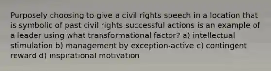 Purposely choosing to give a civil rights speech in a location that is symbolic of past civil rights successful actions is an example of a leader using what transformational factor? a) intellectual stimulation b) management by exception-active c) contingent reward d) inspirational motivation