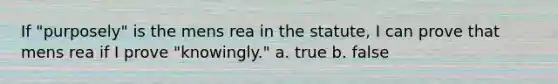 If "purposely" is the mens rea in the statute, I can prove that mens rea if I prove "knowingly." a. true b. false