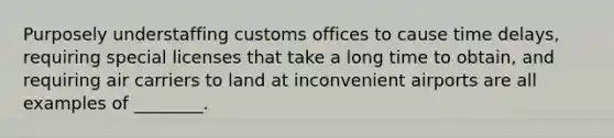 Purposely understaffing customs offices to cause time delays, requiring special licenses that take a long time to obtain, and requiring air carriers to land at inconvenient airports are all examples of ________.