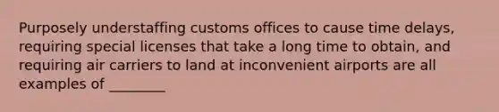 Purposely understaffing customs offices to cause time delays, requiring special licenses that take a long time to obtain, and requiring air carriers to land at inconvenient airports are all examples of ________