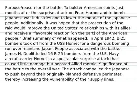 Purpose/reason for the battle: To bolster American spirits just months after the surprise attack on Pearl Harbor and to bomb Japanese war industries and to lower the morale of the Japanese people. Additionally, it was hoped that the prosecution of the raid would improve the United States' relationships with its allies and receive a "favorable reaction [on the part] of the American people." Brief summary of what happened: In April 1942, B-25 bombers took off from the USS Hornet for a dangerous bombing run over mainland Japan. People associated with the battle: James H. Doolittle led 16 B-25 bombers from the U.S. Navy aircraft carrier Hornet in a spectacular surprise attack that caused little damage but boosted Allied morale. Significance of the battle to the overall war: The attack compelled the Japanese to push beyond their originally planned defensive perimeter, thereby increasing the vulnerability of their supply lines.