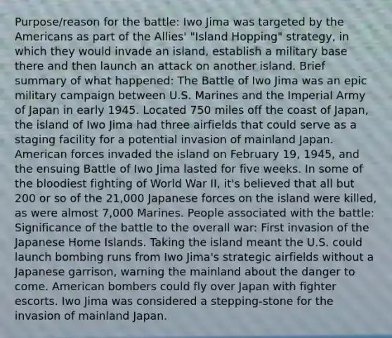 Purpose/reason for the battle: Iwo Jima was targeted by the Americans as part of the Allies' "Island Hopping" strategy, in which they would invade an island, establish a military base there and then launch an attack on another island. Brief summary of what happened: The Battle of Iwo Jima was an epic military campaign between U.S. Marines and the Imperial Army of Japan in early 1945. Located 750 miles off the coast of Japan, the island of Iwo Jima had three airfields that could serve as a staging facility for a potential invasion of mainland Japan. American forces invaded the island on February 19, 1945, and the ensuing Battle of Iwo Jima lasted for five weeks. In some of the bloodiest fighting of World War II, it's believed that all but 200 or so of the 21,000 Japanese forces on the island were killed, as were almost 7,000 Marines. People associated with the battle: Significance of the battle to the overall war: First invasion of the Japanese Home Islands. Taking the island meant the U.S. could launch bombing runs from Iwo Jima's strategic airfields without a Japanese garrison, warning the mainland about the danger to come. American bombers could fly over Japan with fighter escorts. Iwo Jima was considered a stepping-stone for the invasion of mainland Japan.