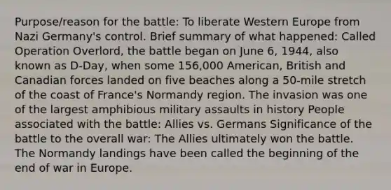 Purpose/reason for the battle: To liberate Western Europe from Nazi Germany's control. Brief summary of what happened: Called Operation Overlord, the battle began on June 6, 1944, also known as D-Day, when some 156,000 American, British and Canadian forces landed on five beaches along a 50-mile stretch of the coast of France's Normandy region. The invasion was one of the largest amphibious military assaults in history People associated with the battle: Allies vs. Germans Significance of the battle to the overall war: The Allies ultimately won the battle. The Normandy landings have been called the beginning of the end of war in Europe.