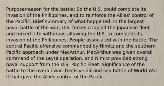 Purpose/reason for the battle: So the U.S. could complete its invasion of the Philippines, and to reinforce the Allies' control of the Pacific. Brief summary of what happened: In the largest naval battle of the war, U.S. forces crippled the Japanese fleet and forced it to withdraw, allowing the U.S. to complete its invasion of the Philippines. People associated with the battle: The central Pacific offensive commanded by Nimitz and the southern Pacific approach under MacArthur. MacArthur was given overall command of the Leyte operation, and Nimitz provided strong naval support from the U.S. Pacific Fleet. Significance of the battle to the overall war: Decisive air and sea battle of World War II that gave the Allies control of the Pacific