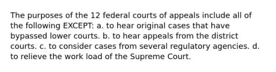 The purposes of the 12 federal courts of appeals include all of the following EXCEPT: a. to hear original cases that have bypassed lower courts. b. to hear appeals from the district courts. c. to consider cases from several regulatory agencies. d. to relieve the work load of the Supreme Court.