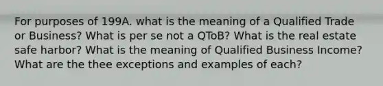 For purposes of 199A. what is the meaning of a Qualified Trade or Business? What is per se not a QToB? What is the real estate safe harbor? What is the meaning of Qualified Business Income? What are the thee exceptions and examples of each?