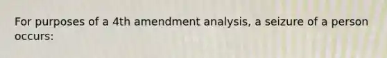 For purposes of a 4th amendment analysis, a seizure of a person occurs: