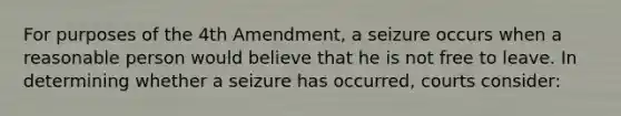 For purposes of the 4th Amendment, a seizure occurs when a reasonable person would believe that he is not free to leave. In determining whether a seizure has occurred, courts consider: