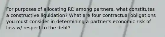 For purposes of allocating RD among partners, what constitutes a constructive liquidation? What are four contractual obligations you must consider in determining a partner's economic risk of loss w/ respect to the debt?