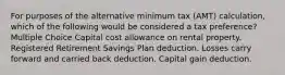 For purposes of the alternative minimum tax (AMT) calculation, which of the following would be considered a tax preference? Multiple Choice Capital cost allowance on rental property. Registered Retirement Savings Plan deduction. Losses carry forward and carried back deduction. Capital gain deduction.