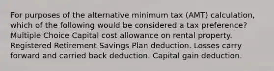 For purposes of the alternative minimum tax (AMT) calculation, which of the following would be considered a tax preference? Multiple Choice Capital cost allowance on rental property. Registered Retirement Savings Plan deduction. Losses carry forward and carried back deduction. Capital gain deduction.