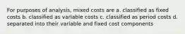 For purposes of analysis, mixed costs are a. classified as fixed costs b. classified as variable costs c. classified as period costs d. separated into their variable and fixed cost components