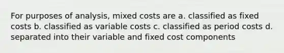 For purposes of analysis, mixed costs are a. classified as fixed costs b. classified as variable costs c. classified as period costs d. separated into their variable and fixed cost components