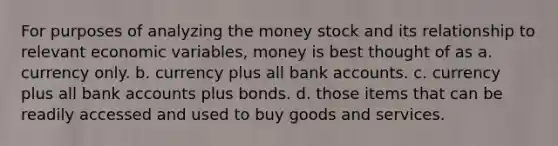 For purposes of analyzing the money stock and its relationship to relevant economic variables, money is best thought of as a. currency only. b. currency plus all bank accounts. c. currency plus all bank accounts plus bonds. d. those items that can be readily accessed and used to buy goods and services.