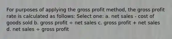 For purposes of applying the gross profit method, the gross profit rate is calculated as follows: Select one: a. net sales - cost of goods sold b. gross profit ÷ net sales c. gross profit + net sales d. net sales ÷ gross profit