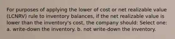 For purposes of applying the lower of cost or net realizable value (LCNRV) rule to inventory balances, if the net realizable value is lower than the inventory's cost, the company should: Select one: a. write-down the inventory. b. not write-down the inventory.