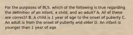 For the purposes of BLS, which of the following is true regarding the definition of an infant, a child, and an adult? A. All of these are correct? B. A child is 1 year of age to the onset of puberty C. An adult is from the onset of puberty and older D. An infant is younger than 1 year of age