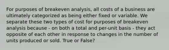 For purposes of breakeven analysis, all costs of a business are ultimately categorized as being either fixed or variable. We separate these two types of cost for purposes of breakeven analysis because - on both a total and per-unit basis - they act opposite of each other in response to changes in the number of units produced or sold. True or False?