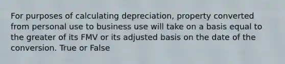 For purposes of calculating depreciation, property converted from personal use to business use will take on a basis equal to the greater of its FMV or its adjusted basis on the date of the conversion. True or False