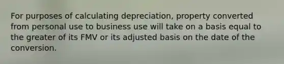 For purposes of calculating depreciation, property converted from personal use to business use will take on a basis equal to the greater of its FMV or its adjusted basis on the date of the conversion.