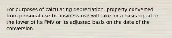 For purposes of calculating depreciation, property converted from personal use to business use will take on a basis equal to the lower of its FMV or its adjusted basis on the date of the conversion.