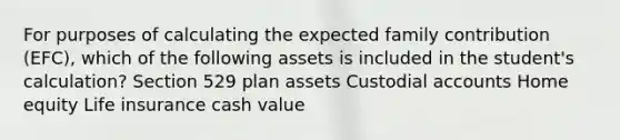 For purposes of calculating the expected family contribution (EFC), which of the following assets is included in the student's calculation? Section 529 plan assets Custodial accounts Home equity Life insurance cash value