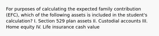 For purposes of calculating the expected family contribution (EFC), which of the following assets is included in the student's calculation? I. Section 529 plan assets II. Custodial accounts III. Home equity IV. Life insurance cash value