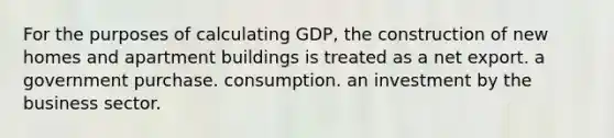 For the purposes of calculating GDP, the construction of new homes and apartment buildings is treated as a net export. a government purchase. consumption. an investment by the business sector.