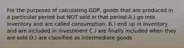 For the purposes of calculating GDP, goods that are produced in a particular period but NOT sold in that period A.) go into inventory and are called consumption. B.) end up in inventory and are included in investment C.) are finally included when they are sold D.) are classified as intermediate goods