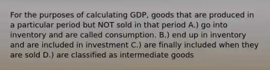 For the purposes of calculating GDP, goods that are produced in a particular period but NOT sold in that period A.) go into inventory and are called consumption. B.) end up in inventory and are included in investment C.) are finally included when they are sold D.) are classified as intermediate goods