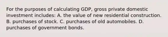 For the purposes of calculating GDP, gross private domestic investment includes: A. the value of new residential construction. B. purchases of stock. C. purchases of old automobiles. D. purchases of government bonds.