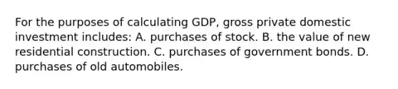 For the purposes of calculating GDP, gross private domestic investment includes: A. purchases of stock. B. the value of new residential construction. C. purchases of government bonds. D. purchases of old automobiles.