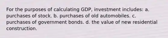 For the purposes of calculating GDP, investment includes: a. purchases of stock. b. purchases of old automobiles. c. purchases of government bonds. d. the value of new residential construction.