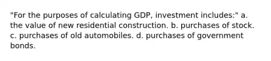 "For the purposes of calculating GDP, investment includes:" a. the value of new residential construction. b. purchases of stock. c. purchases of old automobiles. d. purchases of government bonds.