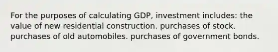 For the purposes of calculating GDP, investment includes: the value of new residential construction. purchases of stock. purchases of old automobiles. purchases of government bonds.