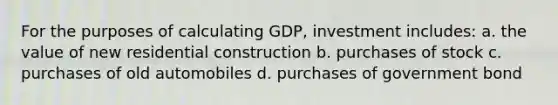 For the purposes of calculating GDP, investment includes: a. the value of new residential construction b. purchases of stock c. purchases of old automobiles d. purchases of government bond