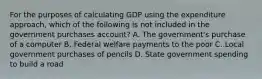 For the purposes of calculating GDP using the expenditure approach, which of the following is not included in the government purchases account? A. The government's purchase of a computer B. Federal welfare payments to the poor C. Local government purchases of pencils D. State government spending to build a road