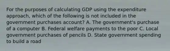 For the purposes of calculating GDP using the expenditure approach, which of the following is not included in the government purchases account? A. The government's purchase of a computer B. Federal welfare payments to the poor C. Local government purchases of pencils D. State government spending to build a road