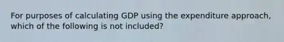 For purposes of calculating GDP using the expenditure approach, which of the following is not included?