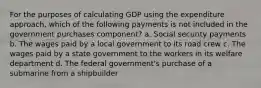 For the purposes of calculating GDP using the expenditure approach, which of the following payments is not included in the government purchases component? a. Social security payments b. The wages paid by a local government to its road crew c. The wages paid by a state government to the workers in its welfare department d. The federal government's purchase of a submarine from a shipbuilder