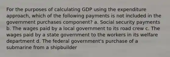 For the purposes of calculating GDP using the expenditure approach, which of the following payments is not included in the government purchases component? a. Social security payments b. The wages paid by a local government to its road crew c. The wages paid by a state government to the workers in its welfare department d. The federal government's purchase of a submarine from a shipbuilder