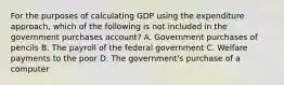 For the purposes of calculating GDP using the expenditure approach, which of the following is not included in the government purchases account? A. Government purchases of pencils B. The payroll of the federal government C. Welfare payments to the poor D. The government's purchase of a computer