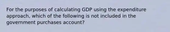 For the purposes of calculating GDP using the expenditure approach, which of the following is not included in the government purchases account?