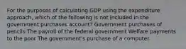 For the purposes of calculating GDP using the expenditure approach, which of the following is not included in the government purchases account? Government purchases of pencils The payroll of the federal government Welfare payments to the poor The government's purchase of a computer