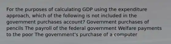 For the purposes of calculating GDP using the expenditure approach, which of the following is not included in the government purchases account? Government purchases of pencils The payroll of the federal government Welfare payments to the poor The government's purchase of a computer